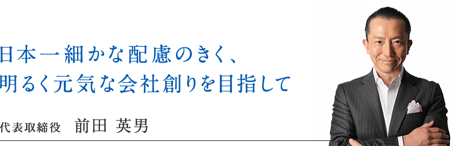 日本一細やかな配慮のきく、明るく元気な会社創りを目指して 代表取締役 前田 英男